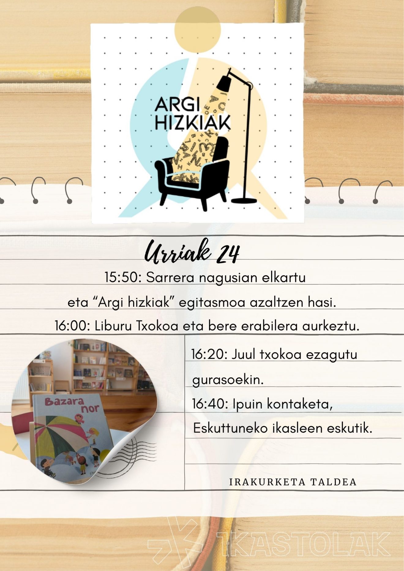 1550 Sarrera nagusian elkartu eta “Argi hizkiak” egitasmoa azaltzen hasi. 1600 Liburu Txokoa eta bere erabilera aurkeztu. 1620 Juul txokoa ezagutu gurasoekin. 1640 Ipuin kontaketa, Eskuttuneko ika (1)